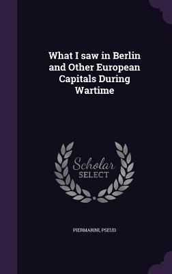 Read Online What I Saw in Berlin and Other European Capitals During Wartime - Piermarini | ePub