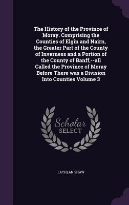 Read The History of the Province of Moray: Comprising the Counties of Elgin and Nairn, the Greater Part of the County of Inverness and a Portion of the County of Banff - All Called the Province of Moray Before there was a Division into Counties, Volume 3 - Lachlan Shaw file in ePub