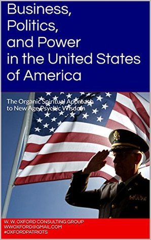 Full Download Business, Politics, and Power in the United States of America: The Organic Spiritual Approach to New Age Psychic Wisdom (Business, Politics, and Power  Approach to New Age Psychic Wisdom Book 1) - W. W. Oxford Consulting Group | PDF