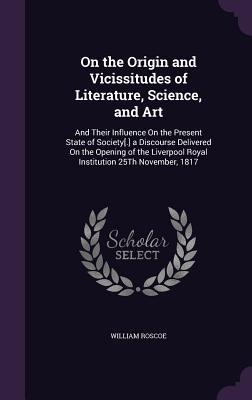 Read Online On the Origin and Vicissitudes of Literature, Science, and Art: And Their Influence on the Present State of Society[.] a Discourse Delivered on the Opening of the Liverpool Royal Institution 25th November, 1817 - William Roscoe file in PDF