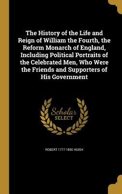 Full Download The History of the Life and Reign of William the Fourth, the Reform Monarch of England, Including Political Portraits of the Celebrated Men, Who Were the Friends and Supporters of His Government - Robert Huish file in ePub