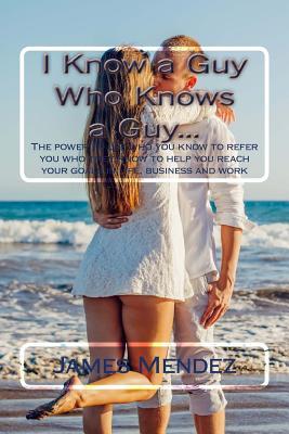 Read I Know a Guy Who Knows a Guy: The Power to Use Who You Know to Refer You Who They Know to Help You Reach Your Goals in Life, Business and Work - James Mendez | PDF