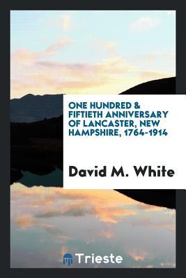 Read Online The One Hundred & Fiftieth Anniversary of Lancaster, New Hampshire, 1764-1914; The Official Report of the Celebration Held in August, Nineteen Hundred and Fourteen; - David M. White | PDF
