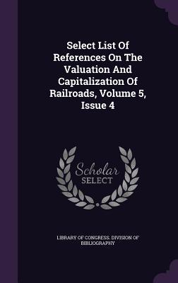 Read Online Select List of References on the Valuation and Capitalization of Railroads, Volume 5, Issue 4 - Library of Congress file in PDF
