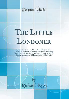 Read The Little Londoner: A Concise Account of the Life and Ways of the English, with Special Reference to London; Supplying the Means of Acquiring an Adequate Command of the Spoken Language in All Departments of Daily Life (Classic Reprint) - Richard Kron | ePub