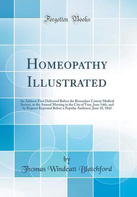 Read Online Homeopathy Illustrated: An Address First Delivered Before the Rensselaer County Medical Society, at the Annual Meeting in the City of Troy, June 14th, and by Request Repeated Before a Popular Audience, June 18, 1842 (Classic Reprint) - Thomas Windeatt Blatchford file in ePub