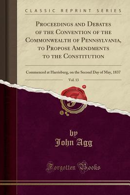 Read Proceedings and Debates of the Convention of the Commonwealth of Pennsylvania, to Propose Amendments to the Constitution, Vol. 13: Commenced at Harrisburg, on the Second Day of May, 1837 (Classic Reprint) - John Agg | PDF