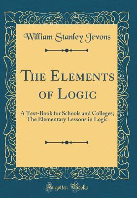 Read Online The Elements of Logic: A Text-Book for Schools and Colleges; The Elementary Lessons in Logic (Classic Reprint) - William Stanley Jevons file in PDF