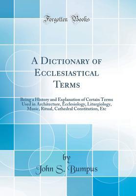 Full Download A Dictionary of Ecclesiastical Terms: Being a History and Explanation of Certain Terms Used in Architecture, Ecclesiology, Liturgiology, Music, Ritual, Cathedral Constitution, Etc (Classic Reprint) - John S Bumpus | ePub