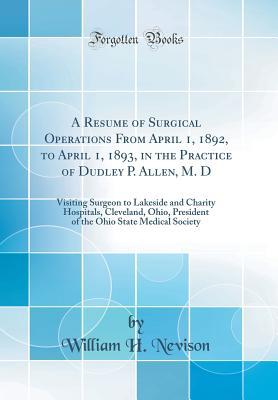 Read A Resume of Surgical Operations from April 1, 1892, to April 1, 1893, in the Practice of Dudley P. Allen, M. D: Visiting Surgeon to Lakeside and Charity Hospitals, Cleveland, Ohio, President of the Ohio State Medical Society (Classic Reprint) - William H. Nevison | ePub