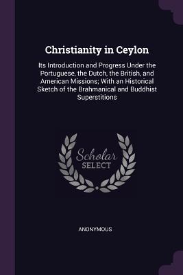 Full Download Christianity in Ceylon: Its Introduction and Progress Under the Portuguese, the Dutch, the British, and American Missions; With an Historical Sketch of the Brahmanical and Buddhist Superstitions - Anonymous file in PDF