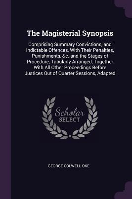 Read The Magisterial Synopsis: Comprising Summary Convictions, and Indictable Offences, with Their Penalties, Punishments, &c. and the Stages of Procedure, Tabularly Arranged, Together with All Other Proceedings Before Justices Out of Quarter Sessions, Adapted - George Colwell Oke file in ePub