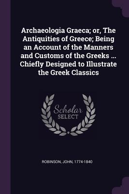 Read Online Archaeologia Graeca; Or, the Antiquities of Greece; Being an Account of the Manners and Customs of the Greeks  Chiefly Designed to Illustrate the Greek Classics - John Robinson | PDF