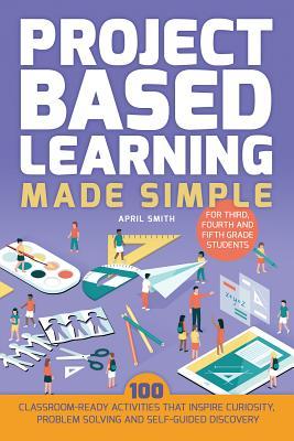 Full Download Project Based Learning Made Simple: 100 Classroom-Ready Activities That Inspire Curiosity, Problem Solving and Self-Guided Discovery for Third, Fourth and Fifth Grade Students - April Smith | ePub