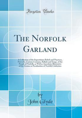 Read Online The Norfolk Garland: A Collection of the Supertitious Beliefs and Practices, Proverbs, Curious Customs, Ballads and Songs, of the People of Norfolk, as Well as Anecdotes Illustrative of the Genius or Peculiarities of Norfolk Celebrities (Classic Reprint) - John Glyde file in ePub