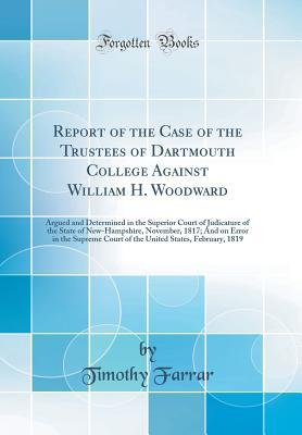 Read Online Report of the Case of the Trustees of Dartmouth College Against William H. Woodward: Argued and Determined in the Superior Court of Judicature of the State of New-Hampshire, November, 1817; And on Error in the Supreme Court of the United States, February - Timothy Farrar file in PDF