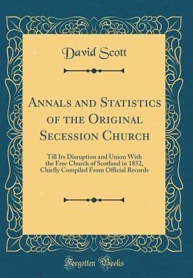 Read Annals and Statistics of the Original Secession Church: Till Its Disruption and Union with the Free Church of Scotland in 1852, Chiefly Compiled from Official Records (Classic Reprint) - David Scott file in PDF