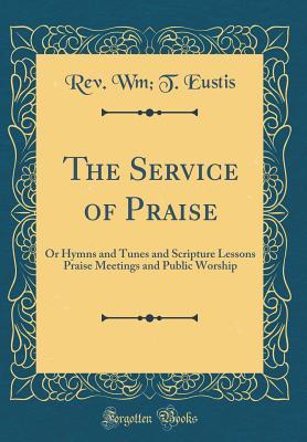 Read Online The Service of Praise: Or Hymns and Tunes and Scripture Lessons Praise Meetings and Public Worship (Classic Reprint) - Rev Wm T Eustis | PDF