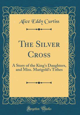 Read Online The Silver Cross: A Story of the King's Daughters, and Miss. Marigold's Tithes (Classic Reprint) - Alice Eddy Curtiss | PDF