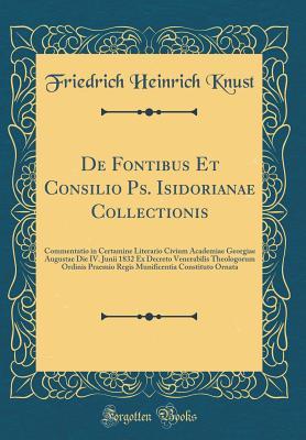 Read Online de Fontibus Et Consilio Ps. Isidorianae Collectionis: Commentatio in Certamine Literario Civium Academiae Georgiae Augustae Die IV. Junii 1832 Ex Decreto Venerabilis Theologorum Ordinis Praemio Regis Munificentia Constituto Ornata (Classic Reprint) - Friedrich Heinrich Knust | ePub