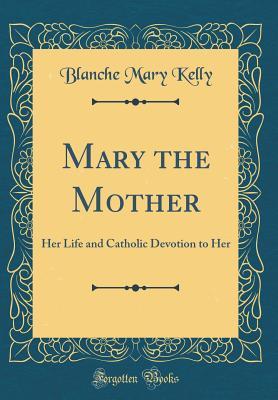 Full Download Mary the Mother: Her Life and Catholic Devotion to Her (Classic Reprint) - Blanche Mary Kelly | PDF