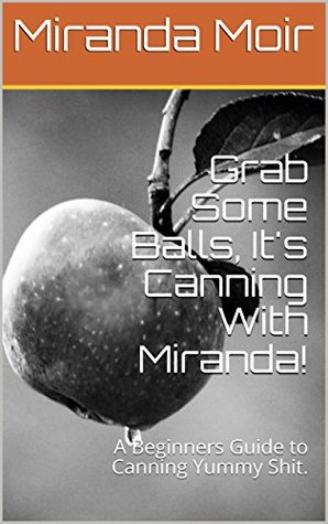 Read Online Grab Some Balls, It's Canning With Miranda!: A Beginners Guide to Canning Yummy Shit. - Miranda Moir | ePub