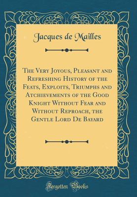 Download The Very Joyous, Pleasant and Refreshing History of the Feats, Exploits, Triumphs and Atchievements of the Good Knight Without Fear and Without Reproach, the Gentle Lord de Bayard (Classic Reprint) - Jacques De Mailles file in PDF