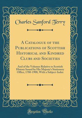Full Download A Catalogue of the Publications of Scottish Historical and Kindred Clubs and Societies: And of the Volumes Relative to Scottish History Issued by His Majesty's Stationery Office, 1780-1908, with a Subject-Index (Classic Reprint) - Charles Sanford Terry | PDF