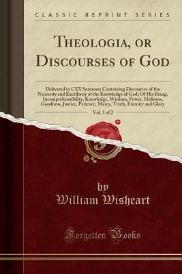 Read Theologia, or Discourses of God, Vol. 1 of 2: Delivered in CXX Sermons; Containing Discourses of the Necessity and Excellency of the Knowledge of God; Of His Being, Incomprehensibility, Knowledge, Wisdom, Power, Holiness, Goodness, Justice, Patience, Merc - William Wisheart | ePub