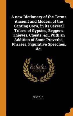 Read Online A New Dictionary of the Terms Ancient and Modern of the Canting Crew, in Its Several Tribes, of Gypsies, Beggers, Thieves, Cheats, &c., with an Addition of Some Proverbs, Phrases, Figurative Speeches, &c. - Gent B E | PDF
