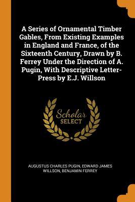 Full Download A Series of Ornamental Timber Gables, from Existing Examples in England and France, of the Sixteenth Century, Drawn by B. Ferrey Under the Direction of A. Pugin, with Descriptive Letter-Press by E.J. Willson - Augustus Charles Pugin file in ePub