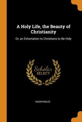 Read Online A Holy Life, the Beauty of Christianity: Or, an Exhortation to Christians to Be Holy - Anonymous | ePub
