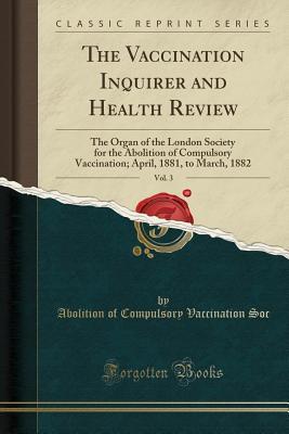 Read Online The Vaccination Inquirer and Health Review, Vol. 3: The Organ of the London Society for the Abolition of Compulsory Vaccination; April, 1881, to March, 1882 (Classic Reprint) - Abolition of Compulsory Vaccination Soc file in PDF