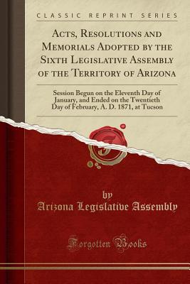 Read Acts, Resolutions and Memorials Adopted by the Sixth Legislative Assembly of the Territory of Arizona: Session Begun on the Eleventh Day of January, and Ended on the Twentieth Day of February, A. D. 1871, at Tucson (Classic Reprint) - Arizona Legislative Assembly file in PDF