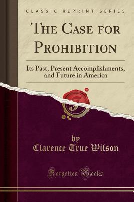 Read Online The Case for Prohibition: Its Past, Present Accomplishments, and Future in America (Classic Reprint) - Clarence True Wilson | ePub