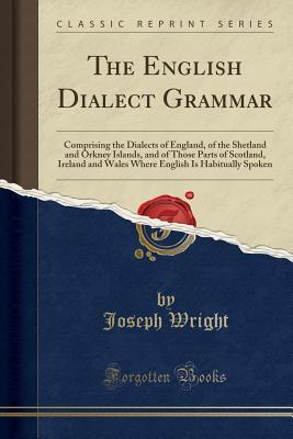 Read Online The English Dialect Grammar: Comprising the Dialects of England, of the Shetland and Orkney Islands, and of Those Parts of Scotland, Ireland and Wales Where English Is Habitually Spoken (Classic Reprint) - Joseph Wright | ePub