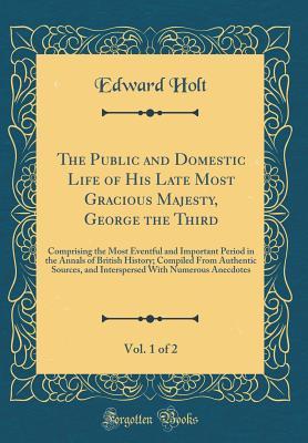 Read Online The Public and Domestic Life of His Late Most Gracious Majesty, George the Third, Vol. 1 of 2: Comprising the Most Eventful and Important Period in the Annals of British History; Compiled from Authentic Sources, and Interspersed with Numerous Anecdotes - Edward Holt | PDF