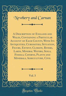 Download A Description of England and Wales, Containing a Particular Account of Each County, with Its Antiquities, Curiosities, Situation, Figure, Extent, Climate, Rivers, Lakes, Mineral Waters, Soils, Fossils, Caverns, Plants and Minerals, Agriculture, Civil, Vol - Newbery and Carnan | PDF