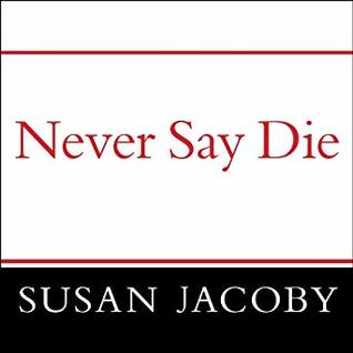 Read Online Never Say Die: The Myth and Marketing of the New Old Age - Susan Jacoby | PDF